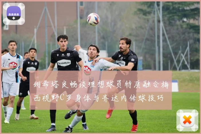 姆希塔良畅谈理想球员特质融合梅西视野C罗身体与齐达内传球技巧