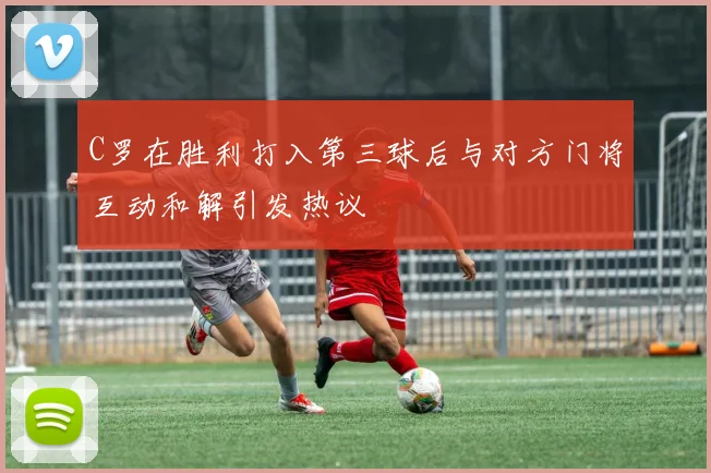 C罗在胜利打入第三球后与对方门将互动和解引发热议