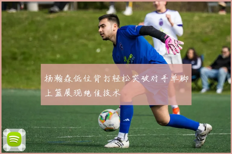 杨瀚森低位背打轻松突破对手单脚上篮展现绝佳技术