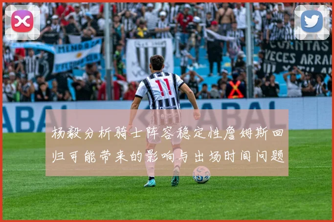 杨毅分析骑士阵容稳定性詹姆斯回归可能带来的影响与出场时间问题