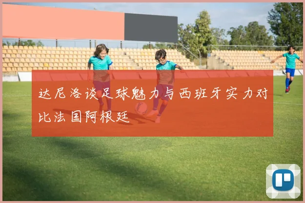达尼洛谈足球魅力与西班牙实力对比法国阿根廷