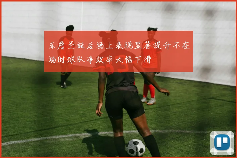 东詹圣诞后场上表现显著提升不在场时球队净效率大幅下滑