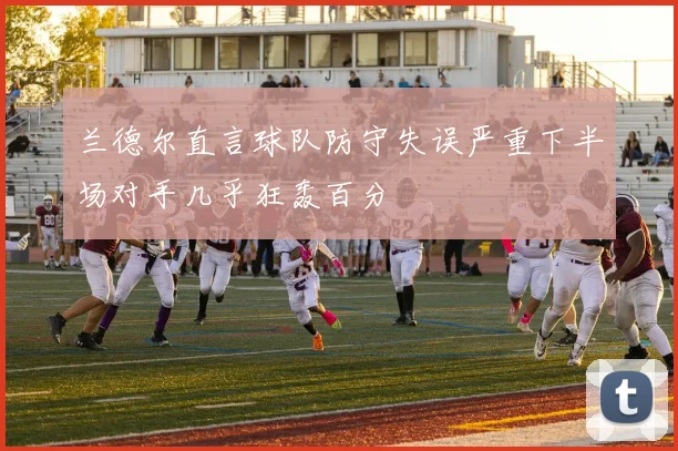 兰德尔直言球队防守失误严重下半场对手几乎狂轰百分