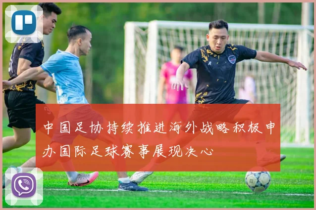 中国足协持续推进海外战略积极申办国际足球赛事展现决心