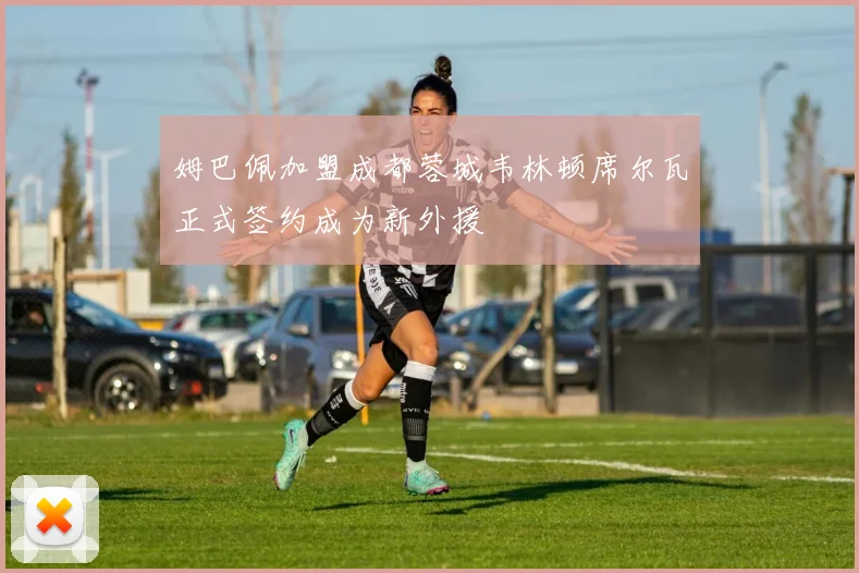 姆巴佩加盟成都蓉城韦林顿席尔瓦正式签约成为新外援