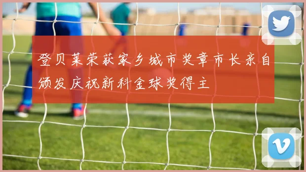 登贝莱荣获家乡城市奖章市长亲自颁发庆祝新科金球奖得主