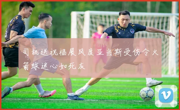 司机送祝福展风度亚当斯受伤令火箭球迷心如死灰