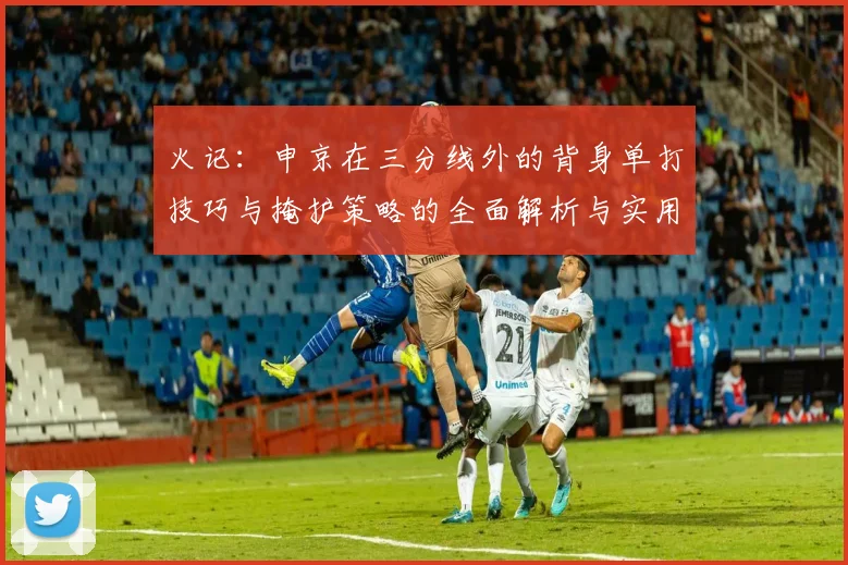 火记：申京在三分线外的背身单打技巧与掩护策略的全面解析与实用指南