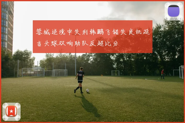 蓉城逆境中失利韩鹏飞错失良机延吉头球双响助队反超比分