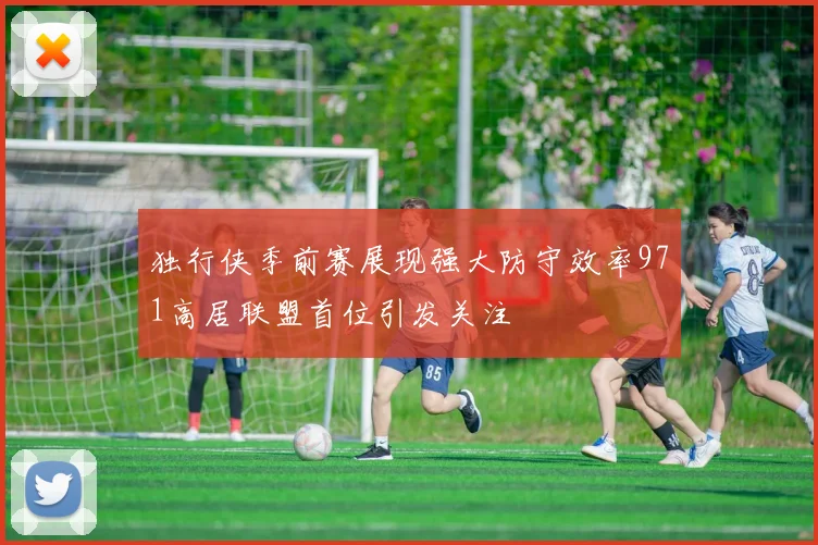 独行侠季前赛展现强大防守效率971高居联盟首位引发关注