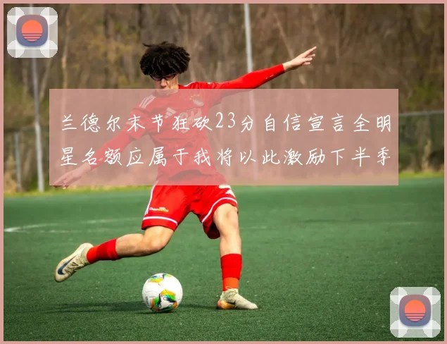 兰德尔末节狂砍23分自信宣言全明星名额应属于我将以此激励下半季表现