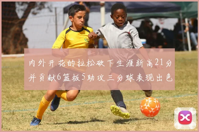 内外开花的拉松砍下生涯新高21分并贡献6篮板5助攻三分球表现出色