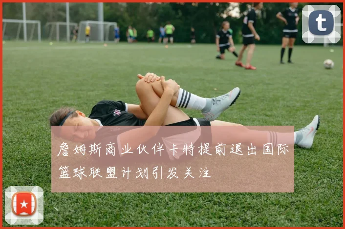 詹姆斯商业伙伴卡特提前退出国际篮球联盟计划引发关注