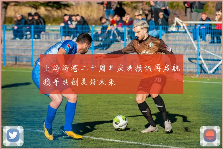 上海海港二十周年庆典扬帆再启航携手共创美好未来