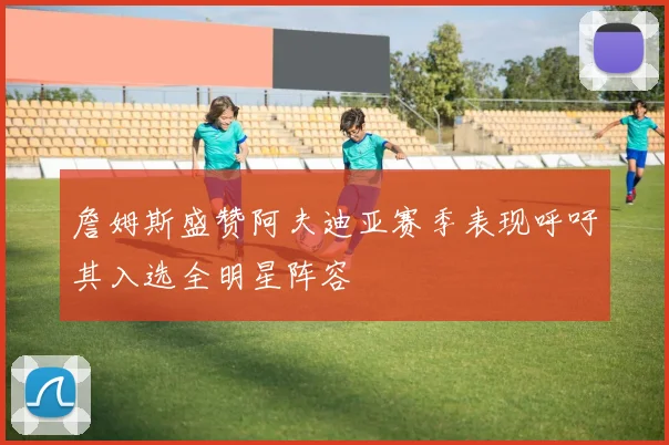 詹姆斯盛赞阿夫迪亚赛季表现呼吁其入选全明星阵容