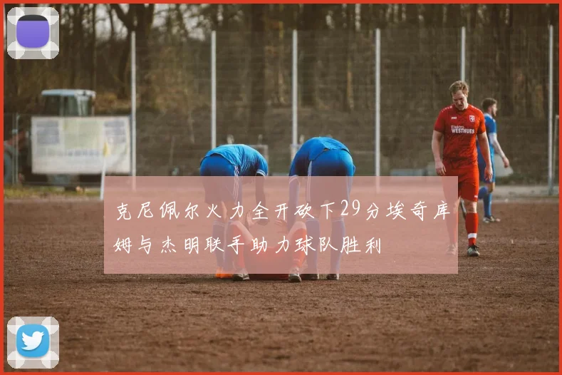 克尼佩尔火力全开砍下29分埃奇库姆与杰明联手助力球队胜利