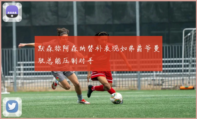 默森称阿森纳替补表现如弗爵爷曼联总能压制对手