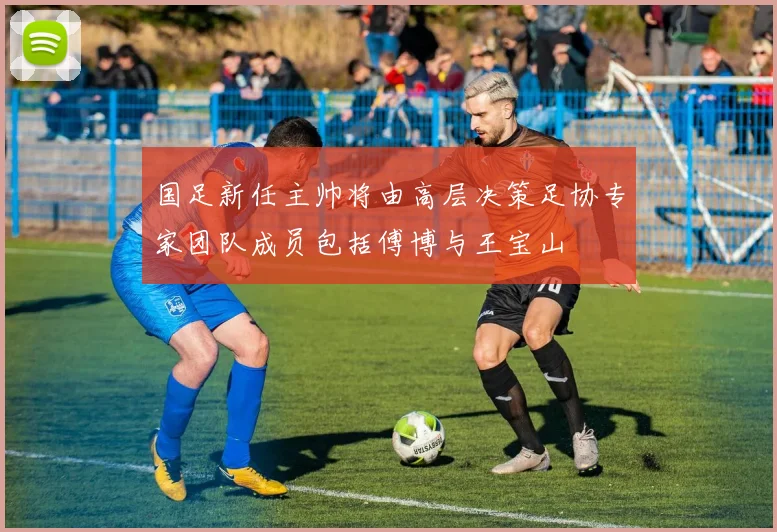 国足新任主帅将由高层决策足协专家团队成员包括傅博与王宝山