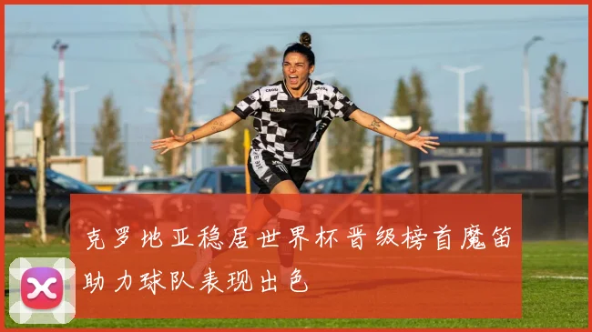 克罗地亚稳居世界杯晋级榜首魔笛助力球队表现出色