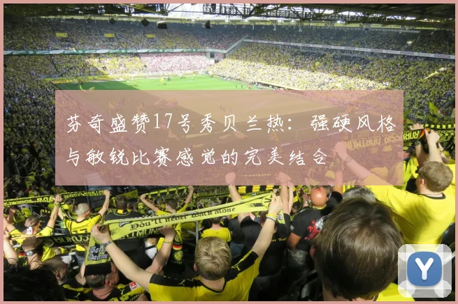 芬奇盛赞17号秀贝兰热：强硬风格与敏锐比赛感觉的完美结合