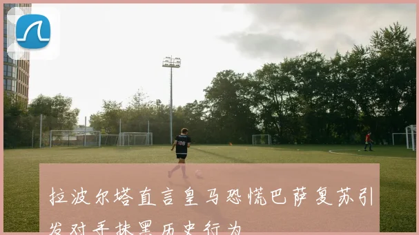 拉波尔塔直言皇马恐慌巴萨复苏引发对手抹黑历史行为