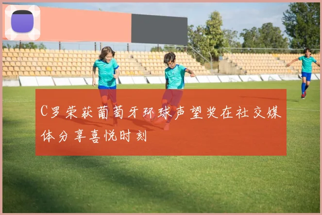 C罗荣获葡萄牙环球声望奖在社交媒体分享喜悦时刻