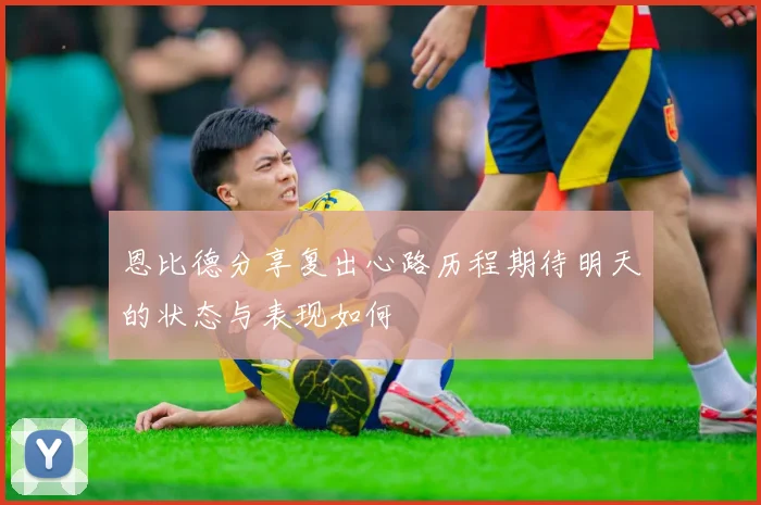 恩比德分享复出心路历程期待明天的状态与表现如何