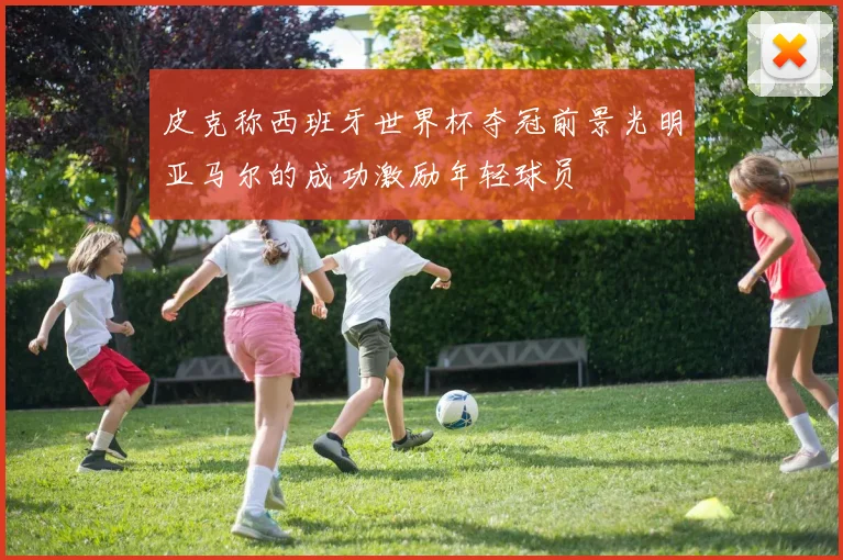 皮克称西班牙世界杯夺冠前景光明亚马尔的成功激励年轻球员