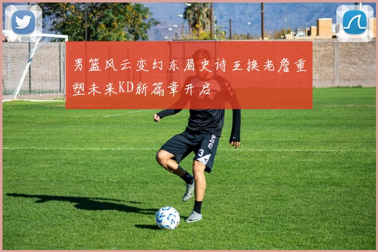 男篮风云变幻东眉史诗互换老詹重塑未来KD新篇章开启