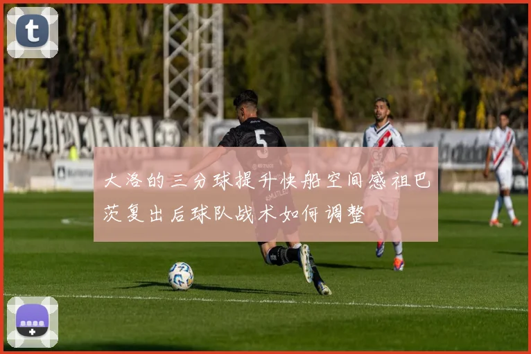 大洛的三分球提升快船空间感祖巴茨复出后球队战术如何调整