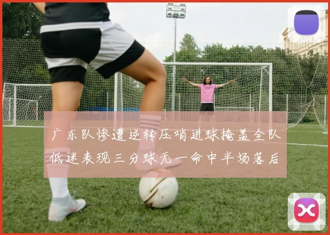 广东队惨遭逆转压哨进球掩盖全队低迷表现三分球无一命中半场落后26分