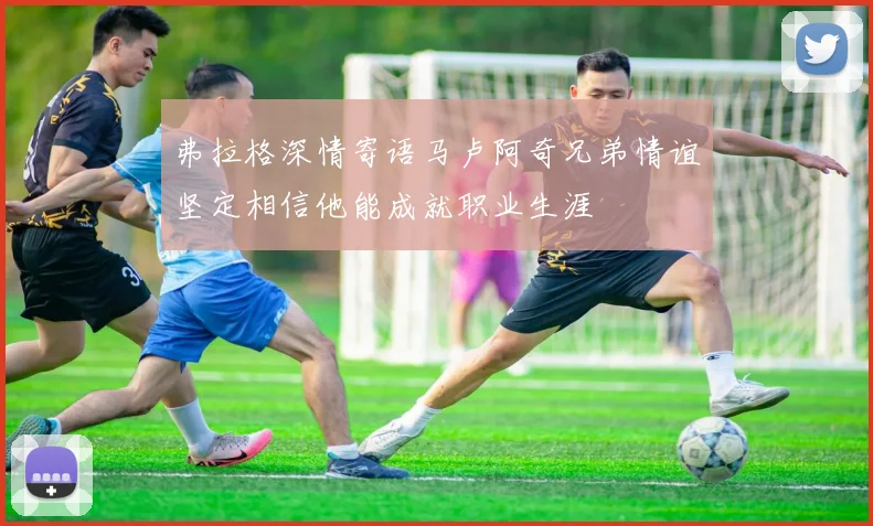 弗拉格深情寄语马卢阿奇兄弟情谊坚定相信他能成就职业生涯