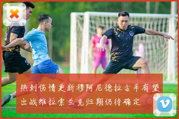 热刺伤情更新穆阿尼德拉古辛有望出战维拉索兰克归期仍待确定