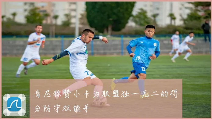 肯尼称赞小卡为联盟独一无二的得分防守双能手