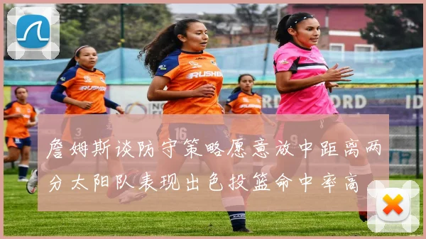 詹姆斯谈防守策略愿意放中距离两分太阳队表现出色投篮命中率高