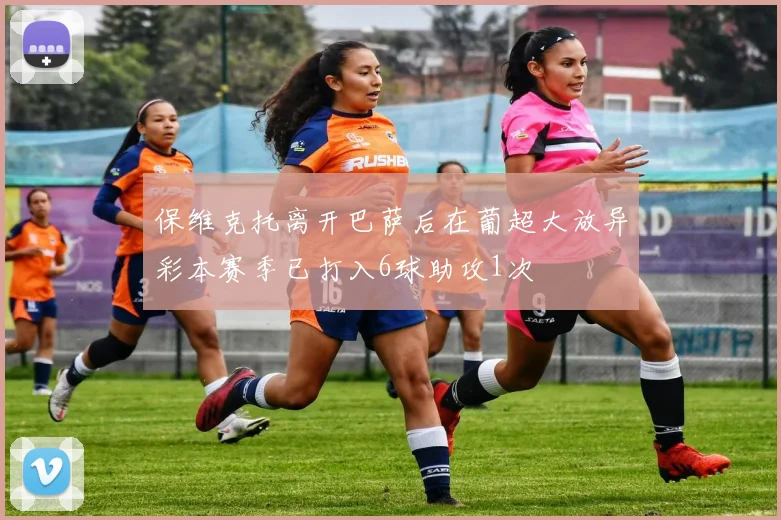 保维克托离开巴萨后在葡超大放异彩本赛季已打入6球助攻1次