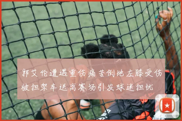 郭艾伦遭遇重伤痛苦倒地左膝受伤被担架车送离赛场引发球迷担忧