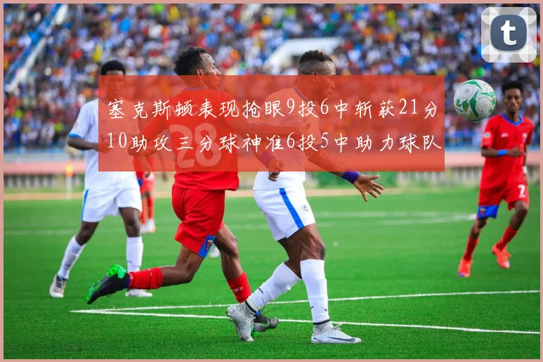 塞克斯顿表现抢眼9投6中斩获21分10助攻三分球神准6投5中助力球队胜利