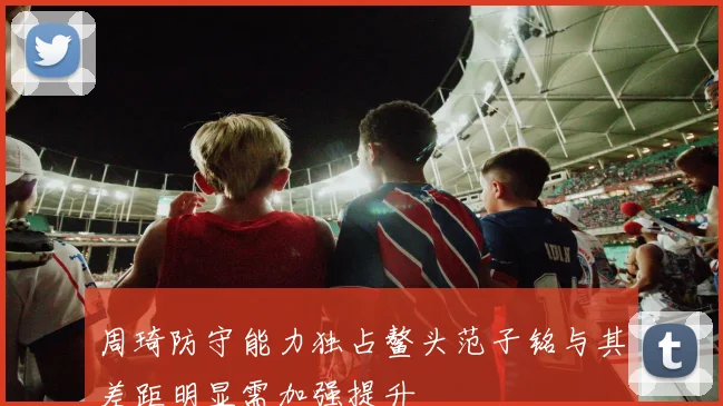 周琦防守能力独占鳌头范子铭与其差距明显需加强提升