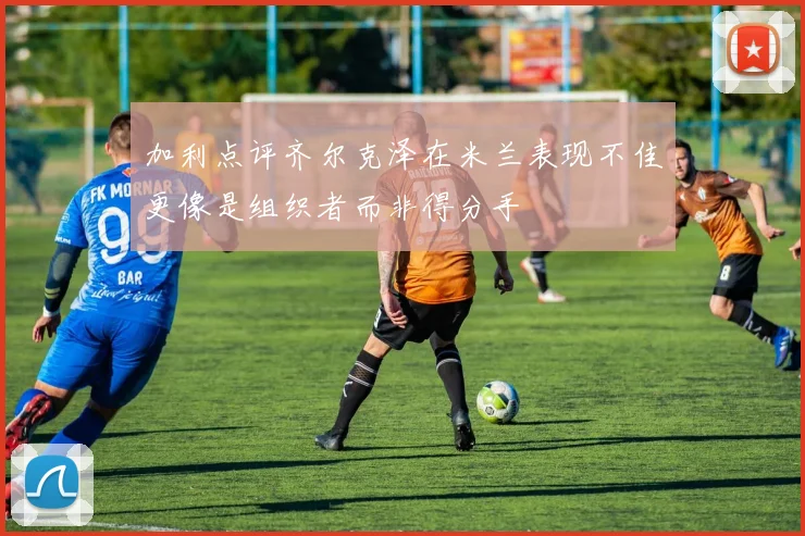 加利点评齐尔克泽在米兰表现不佳更像是组织者而非得分手