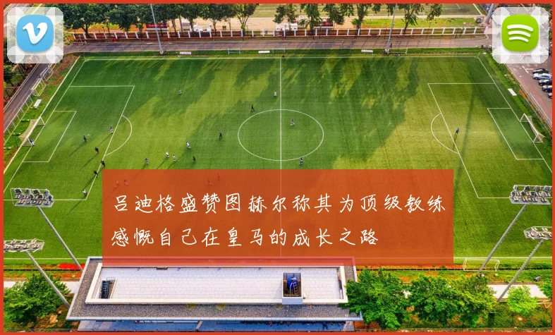 吕迪格盛赞图赫尔称其为顶级教练感慨自己在皇马的成长之路